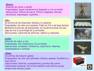 Bronce:

Aleación de cobre y estaño
Propiedades: buena resistencia al desgaste y a la corrosión
Aplicaciones: hélices de barco, filtros, campanas, tuercas,
esculturas, engranajes, cojinetes….

Cinc:
Se extrae de los minerales: blenda y la calamina

Propiedades: de color gris azulada, frágil en frío y de baja dureza.
Mediante el proceso de galvanizado, se recubren piezas con una
capa de cinc y se protege de la corrosión.
Aplicaciones: cubiertas de edificios, cañería y canalones.

Latón:

Aleación de cobre y cinc
Propiedades: alta resistencia a la corrosión
Aplicaciones: artesanía, orfebrería, cubertería, tuberías,
condensadores y turbinas.

Plomo:

Se extrae del mineral: galena
Propiedades: de color gris plateado, blando y pesado. Es plástico y
muy tóxico.
Aplicaciones: baterías, acumuladores y protección contra
radiaciones nucleares. Se utiliza también como aditivo ya que
proporciona dureza y peso

 