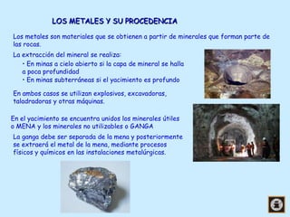 LOS METALES Y SU PROCEDENCIA
Los metales son materiales que se obtienen a partir de minerales que forman parte de
las rocas.
La extracción del mineral se realiza:
• En minas a cielo abierto si la capa de mineral se halla
a poca profundidad
• En minas subterráneas si el yacimiento es profundo
En ambos casos se utilizan explosivos, excavadoras,
taladradoras y otras máquinas.
En el yacimiento se encuentra unidos los minerales útiles
o MENA y los minerales no utilizables o GANGA
La ganga debe ser separada de la mena y posteriormente
se extraerá el metal de la mena, mediante procesos
físicos y químicos en las instalaciones metalúrgicas.

 