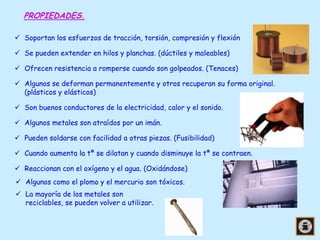 PROPIEDADES.
 Soportan los esfuerzos de tracción, torsión, compresión y flexión

 Se pueden extender en hilos y planchas. (dúctiles y maleables)
 Ofrecen resistencia a romperse cuando son golpeados. (Tenaces)
 Algunos se deforman permanentemente y otros recuperan su forma original.
(plásticos y elásticos)
 Son buenos conductores de la electricidad, calor y el sonido.
 Algunos metales son atraídos por un imán.
 Pueden soldarse con facilidad a otras piezas. (Fusibilidad)
 Cuando aumenta la tª se dilatan y cuando disminuye la tª se contraen.
 Reaccionan con el oxígeno y el agua. (Oxidándose)
 Algunos como el plomo y el mercurio son tóxicos.
 La mayoría de los metales son
reciclables, se pueden volver a utilizar.

 