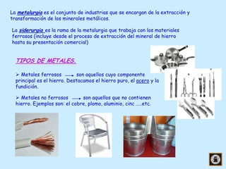 La metalurgia es el conjunto de industrias que se encargan de la extracción y
transformación de los minerales metálicos.
La siderurgia es la rama de la metalurgia que trabaja con los materiales
ferrosos (incluye desde el proceso de extracción del mineral de hierro
hasta su presentación comercial)

TIPOS DE METALES.
 Metales ferrosos
son aquellos cuyo componente
principal es el hierro. Destacamos el hierro puro, el acero y la
fundición.
 Metales no ferrosos
son aquellos que no contienen
hierro. Ejemplos son: el cobre, plomo, aluminio, cinc …..etc.

 