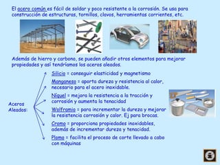 El acero común es fácil de soldar y poco resistente a la corrosión. Se usa para
construcción de estructuras, tornillos, clavos, herramientas corrientes, etc.

Además de hierro y carbono, se pueden añadir otros elementos para mejorar
propiedades y así tendríamos los aceros aleados.
Silicio = conseguir elasticidad y magnetismo

Manganeso = aporta dureza y resistencia al calor,
necesario para el acero inoxidable.
Aceros
Aleados:

Níquel = mejora la resistencia a la tracción y
corrosión y aumenta la tenacidad
Wolframio = para incrementar la dureza y mejorar
la resistencia corrosión y calor. Ej para brocas.
Cromo = proporciona propiedades inoxidables,
además de incrementar dureza y tenacidad.

Plomo = facilita el proceso de corte llevado a cabo
con máquinas

 