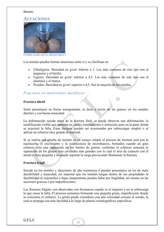 Metales

ALEACIONES

Utesilios usados para la aliacion ligera 1

Los metales pueden formar aleaciones entre sí y se clasifican en:
Ultraligeros: Densidad en g/cm³ inferior a 2. Los más comunes de este tipo son el
magnesio y el berilio.
Ligeros: Densidad en g/cm³ inferior a 4,5. Los más comunes de este tipo son el
aluminio y el titanio.
Pesados: Densidad en g/cm³ superior a 4,5. Son la mayoría de los metales.

Fractura en materiales metálicos
Fractura dúctil
Suele presentarse en forma transgranular, es decir a través de los granos, en los metales
dúctiles y con buena tenacidad.
La deformación sucede antes de la fractura final, se puede observar una deformación, la
modificación visible que aparenta un cuello, entallamiento o estricción justo en la parte donde
se ocasionó la falla. Estas facturas pueden ser ocasionadas por sobrecargas simples o al
aplicar un esfuerzo muy grande al material.
Si se realiza una prueba de tensión en un ensayo simple el proceso de fractura será con la
nucleación, el crecimiento y la coalescencia de microhuecos, formados cuando un gran
esfuerzo crea una separación en los límites de granos, conforme el esfuerzo aumenta la
separación de los granos crea cavidades más grandes con lo cual el área de contacto con el
metal es muy pequeña y no puede soportar la carga provocando finalmente la fractura.
Fractura frágil
Sucede en los metales y aleaciones de alta resistencia o pueden presentarse en los de mala
ductibilidad y tenacidad, sin importar que los metales tengan dentro de sus propiedades la
ductibilidad al exponerlos a bajas temperaturas pueden fallar por fragilidad, así mismo en las
secciones gruesas o por imperfecciones.
Las fracturas frágiles son observadas con frecuencia cuando es el impacto y no la sobrecarga
lo que causa la falla. El proceso comienza formando una pequeña grieta, imperfección, donde
se concentra el esfuerzo. La grieta puede extenderse con una velocidad cercana al sonido, la
cual se propaga con más facilidad a lo largo de planos cristalográficos específicos

G.F.L.C

10

 