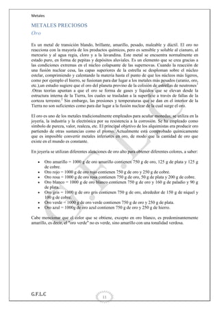 Metales

METALES PRECIOSOS
Oro
Es un metal de transición blando, brillante, amarillo, pesado, maleable y dúctil. El oro no
reacciona con la mayoría de los productos químicos, pero es sensible y soluble al cianuro, al
mercurio y al agua regia, cloro y a la lavandina. Este metal se encuentra normalmente en
estado puro, en forma de pepitas y depósitos aluviales. Es un elemento que se crea gracias a
las condiciones extremas en el núcleo colapsante de las supernovas. Cuando la reacción de
una fusión nuclear cesa, las capas superiores de la estrella se desploman sobre el núcleo
estelar, comprimiendo y calentando la materia hasta el punto de que los núcleos más ligeros,
como por ejemplo el hierro, se fusionan para dar lugar a los metales más pesados (uranio, oro,
etc.),un estudio sugiere que el oro del planeta provino de la colisión de estrellas de neutrones 1
.Otras teorías apuntan a que el oro se forma de gases y líquidos que se elevan desde la
estructura interna de la Tierra, los cuales se trasladan a la superficie a través de fallas de la
corteza terrestre.2 Sin embargo, las presiones y temperaturas que se dan en el interior de la
Tierra no son suficientes como para dar lugar a la fusión nuclear de la cual surge el oro.
El oro es uno de los metales tradicionalmente empleados para acuñar monedas; se utiliza en la
joyería, la industria y la electrónica por su resistencia a la corrosión. Se ha empleado como
símbolo de pureza, valor, realeza, etc. El principal objetivo de los alquimistas era producir oro
partiendo de otras sustancias como el plomo. Actualmente está comprobado químicamente
que es imposible convertir metales inferiores en oro, de modo que la cantidad de oro que
existe en el mundo es constante.
En joyería se utilizan diferentes aleaciones de oro alto para obtener diferentes colores, a saber:
Oro amarillo = 1000 g de oro amarillo contienen 750 g de oro, 125 g de plata y 125 g
de cobre.
Oro rojo = 1000 g de oro rojo contienen 750 g de oro y 250 g de cobre.
Oro rosa = 1000 g de oro rosa contienen 750 g de oro, 50 g de plata y 200 g de cobre.
Oro blanco = 1000 g de oro blanco contienen 750 g de oro y 160 g de paladio y 90 g
de plata.
Oro gris = 1000 g de oro gris contienen 750 g de oro, alrededor de 150 g de níquel y
100 g de cobre.
Oro verde = 1000 g de oro verde contienen 750 g de oro y 250 g de plata.
Oro azul = 1000g de oro azul contienen 750 g de oro y 250 g de hierro.
Cabe mencionar que el color que se obtiene, excepto en oro blanco, es predominantemente
amarillo, es decir, el "oro verde" no es verde, sino amarillo con una tonalidad verdosa.

G.F.L.C

11

 