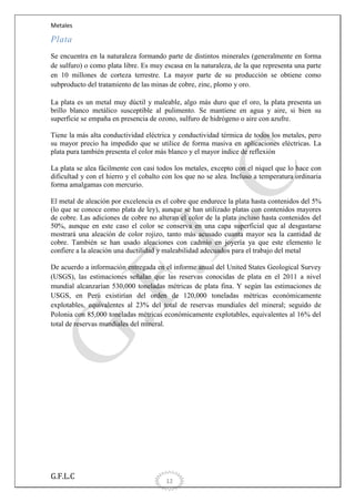Metales

Plata
Se encuentra en la naturaleza formando parte de distintos minerales (generalmente en forma
de sulfuro) o como plata libre. Es muy escasa en la naturaleza, de la que representa una parte
en 10 millones de corteza terrestre. La mayor parte de su producción se obtiene como
subproducto del tratamiento de las minas de cobre, zinc, plomo y oro.
La plata es un metal muy dúctil y maleable, algo más duro que el oro, la plata presenta un
brillo blanco metálico susceptible al pulimento. Se mantiene en agua y aire, si bien su
superficie se empaña en presencia de ozono, sulfuro de hidrógeno o aire con azufre.
Tiene la más alta conductividad eléctrica y conductividad térmica de todos los metales, pero
su mayor precio ha impedido que se utilice de forma masiva en aplicaciones eléctricas. La
plata pura también presenta el color más blanco y el mayor índice de reflexión
La plata se alea fácilmente con casi todos los metales, excepto con el níquel que lo hace con
dificultad y con el hierro y el cobalto con los que no se alea. Incluso a temperatura ordinaria
forma amalgamas con mercurio.
El metal de aleación por excelencia es el cobre que endurece la plata hasta contenidos del 5%
(lo que se conoce como plata de ley), aunque se han utilizado platas con contenidos mayores
de cobre. Las adiciones de cobre no alteran el color de la plata incluso hasta contenidos del
50%, aunque en este caso el color se conserva en una capa superficial que al desgastarse
mostrará una aleación de color rojizo, tanto más acusado cuanta mayor sea la cantidad de
cobre. También se han usado aleaciones con cadmio en joyería ya que este elemento le
confiere a la aleación una ductilidad y maleabilidad adecuados para el trabajo del metal
De acuerdo a información entregada en el informe anual del United States Geological Survey
(USGS), las estimaciones señalan que las reservas conocidas de plata en el 2011 a nivel
mundial alcanzarían 530,000 toneladas métricas de plata fina. Y según las estimaciones de
USGS, en Perú existirían del orden de 120,000 toneladas métricas económicamente
explotables, equivalentes al 23% del total de reservas mundiales del mineral; seguido de
Polonia con 85,000 toneladas métricas económicamente explotables, equivalentes al 16% del
total de reservas mundiales del mineral.

G.F.L.C

12

 