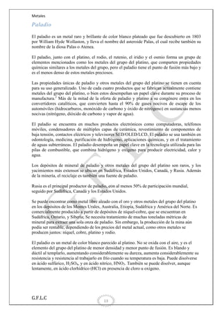 Metales

Paladio
El paladio es un metal raro y brillante de color blanco plateado que fue descubierto en 1803
por William Hyde Wollaston, y lleva el nombre del asteroide Palas, el cual recibe también su
nombre de la diosa Palas o Atenea.
El paladio, junto con el platino, el rodio, el rutenio, el iridio y el osmio forma un grupo de
elementos mencionados como los metales del grupo del platino, que comparten propiedades
químicas similares a los metales del grupo, pero el paladio tiene el punto de fusión más bajo y
es el menos denso de estos metales preciosos.
Las propiedades únicas de paladio y otros metales del grupo del platino se tienen en cuenta
para su uso generalizado. Uno de cada cuatro productos que se fabrican actualmente contiene
metales del grupo del platino, o bien estos desempeñan un papel clave durante su proceso de
manufactura.2 Más de la mitad de la oferta de paladio y platino a su congénere entra en los
convertidores catalíticos, que convierten hasta el 90% de gases nocivos de escape de los
automóviles (hidrocarburos, monóxido de carbono y óxido de nitrógeno) en sustancias menos
nocivas (nitrógeno, dióxido de carbono y vapor de agua).
El paladio se encuentra en muchos productos electrónicos como computadoras, teléfonos
móviles, condensadores de múltiples capas de cerámica, revestimiento de componentes de
baja tensión, contactos eléctricos y televisores SED/OLED/LCD. El paladio se usa también en
odontología, medicina, purificación de hidrógeno, aplicaciones químicas, y en el tratamiento
de aguas subterráneas. El paladio desempeña un papel clave en la tecnología utilizada para las
pilas de combustible, que combina hidrógeno y oxígeno para producir electricidad, calor y
agua.
Los depósitos de mineral de paladio y otros metales del grupo del platino son raros, y los
yacimientos más extensos se ubican en Sudáfrica, Estados Unidos, Canadá, y Rusia. Además
de la minería, el reciclaje es también una fuente de paladio.
Rusia es el principal productor de paladio, con al menos 50% de participación mundial,
seguido por Sudáfrica, Canadá y los Estados Unidos.
Se puede encontrar como metal libre aleado con el oro y otros metales del grupo del platino
en los depósitos de los Montes Urales, Australia, Etiopía, Sudáfrica y América del Norte. Es
comercialmente producido a partir de depósitos de níquel-cobre, que se encuentran en
Sudáfrica, Ontario, y Siberia; Se necesita tratamiento de muchas toneladas métricas de
mineral para extraer una sola onza de paladio. Sin embargo, la producción de la mina aún
podía ser rentable, dependiendo de los precios del metal actual, como otros metales se
producen juntos: níquel, cobre, platino y rodio.
El paladio es un metal de color blanco parecido al platino. No se oxida con el aire, y es el
elemento del grupo del platino de menor densidad y menor punto de fusión. Es blando y
dúctil al templarlo, aumentando considerablemente su dureza, aumenta considerablemente su
resistencia y resistencia al trabajarlo en frío cuando su temperatura es baja. Puede disolverse
en ácido sulfúrico, H2SO4, y en ácido nítrico, HNO3. También se puede disolver, aunque
lentamente, en ácido clorhídrico (HCl) en presencia de cloro u oxígeno.

G.F.L.C

13

 