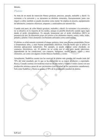 Metales

Platino
Se trata de un metal de transición blanco grisáceo, precioso, pesado, maleable y dúctil. Es
resistente a la corrosión y se encuentra en distintos minerales, frecuentemente junto con
níquel y cobre; también se puede encontrar como metal. Se emplea en joyería, equipamiento
de laboratorio, contactos eléctricos, empastes y catalizadores de automóviles.
Cuando está puro, de color blanco grisáceo, maleable y dúctil. Es resistente a la corrosión y
no se disuelve en la mayoría de los ácidos, aunque es posible disolverlo usando agua regia
dando el ácido cloroplatínico. Es atacado lentamente por el ácido clorhídrico (HCl) en
presencia de aire. Se denomina grupo del platino a los elementos rutenio, osmio, rodio, iridio,
paladio y platino. Estos elementos son bastante utilizados como catalizadores.
El platino es relativamente resistente al ataque químico, tiene unas buenas propiedades físicas
a temperaturas altas, y unas buenas propiedades eléctricas. Esto ha hecho que se utilice en
distintas aplicaciones industriales. Por ejemplo, se puede emplear como electrodo, en
contactos electrónicos, etc. El platino no se oxida con el aire, pero puede reaccionar,
dependiendo de las condiciones, con cianuros, halógenos, azufre, plomo, silicio y otros
elementos, así como con algunos óxidos básicos fundidos y ozono.
Actualmente, Sudáfrica cuenta con las reservas de platino más grandes del mundo (más del
70% del total mundial), por lo que se ha convertido en su mayor productor y exportador.
Rusia y Canadá cuentan con modestas reservas de este metal y Estados Unidos cuenta con una
producción mínima a pesar de sus yacimientos (casi la mitad de los yacimientos canadienses).
Solo entre Sudáfrica y Rusia se genera el 90% de la producción mundial de platino.

G.F.L.C

14

 