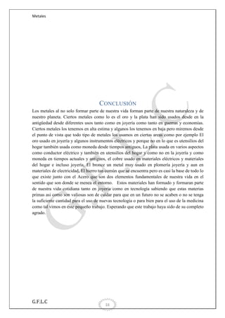 Metales

CONCLUSIÓN
Los metales al no solo formar parte de nuestra vida forman parte de nuestra naturaleza y de
nuestro planeta. Ciertos metales como lo es el oro y la plata han sido usados desde en la
antigüedad desde diferentes usos tanto como en joyería como tanto en guerras y economías.
Ciertos metales los tenemos en alta estima y algunos los tenemos en baja pero miremos desde
el punto de vista que todo tipo de metales los usamos en ciertas areas como por ejemplo El
oro usado en joyería y algunos instrumentos eléctricos y porque no en lo que es utensilios del
hogar también usada como moneda desde tiempos antiguos, La plata usada en varios aspectos
como conductor eléctrico y también en utensilios del hogar y como no en la joyería y como
moneda en tiempos actuales y antiguos, el cobre usado en materiales eléctricos y materiales
del hogar e incluso joyería, El bronce un metal muy usado en plomería joyería y aun en
materiales de electricidad, El hierro tan común que se encuentra pero es casi la base de todo lo
que existe junto con el Acero que son dos elementos fundamentales de nuestra vida en el
sentido que son donde se menea el entorno. Estos materiales han formado y formaran parte
de nuestra vida cotidiana tanto en joyería como en tecnología sabiendo que estas materias
primas asi como son valiosas son de cuidar para que en un futuro no se acaben o no se tenga
la suficiente cantidad para el uso de nuevas tecnología o para bien para el uso de la medicina
como tal vimos en este pequeño trabajo. Esperando que este trabajo haya sido de su completo
agrado.

G.F.L.C

16

 
