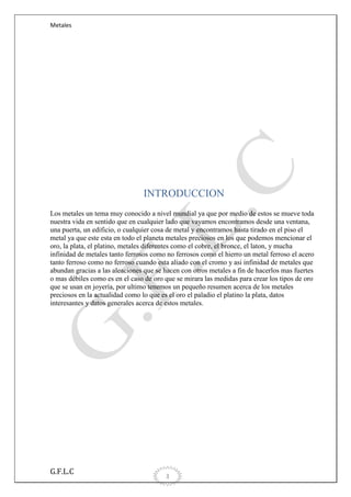 Metales

INTRODUCCION
Los metales un tema muy conocido a nivel mundial ya que por medio de estos se mueve toda
nuestra vida en sentido que en cualquier lado que vayamos encontramos desde una ventana,
una puerta, un edificio, o cualquier cosa de metal y encontramos hasta tirado en el piso el
metal ya que este esta en todo el planeta metales preciosos en los que podemos mencionar el
oro, la plata, el platino, metales diferentes como el cobre, el bronce, el laton, y mucha
infinidad de metales tanto ferrosos como no ferrosos como el hierro un metal ferroso el acero
tanto ferroso como no ferroso cuando esta aliado con el cromo y asi infinidad de metales que
abundan gracias a las aleaciones que se hacen con otros metales a fin de hacerlos mas fuertes
o mas débiles como es en el caso de oro que se mirara las medidas para crear los tipos de oro
que se usan en joyería, por ultimo tenemos un pequeño resumen acerca de los metales
preciosos en la actualidad como lo que es el oro el paladio el platino la plata, datos
interesantes y datos generales acerca de estos metales.

G.F.L.C

3

 