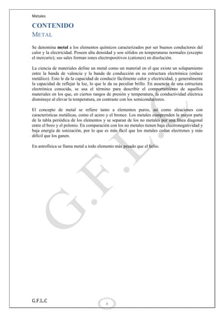 Metales

CONTENIDO
METAL
Se denomina metal a los elementos químicos caracterizados por ser buenos conductores del
calor y la electricidad. Poseen alta densidad y son sólidos en temperaturas normales (excepto
el mercurio); sus sales forman iones electropositivos (cationes) en disolución.
La ciencia de materiales define un metal como un material en el que existe un solapamiento
entre la banda de valencia y la banda de conducción en su estructura electrónica (enlace
metálico). Esto le da la capacidad de conducir fácilmente calor y electricidad, y generalmente
la capacidad de reflejar la luz, lo que le da su peculiar brillo. En ausencia de una estructura
electrónica conocida, se usa el término para describir el comportamiento de aquellos
materiales en los que, en ciertos rangos de presión y temperatura, la conductividad eléctrica
disminuye al elevar la temperatura, en contraste con los semiconductores.
El concepto de metal se refiere tanto a elementos puros, así como aleaciones con
características metálicas, como el acero y el bronce. Los metales comprenden la mayor parte
de la tabla periódica de los elementos y se separan de los no metales por una línea diagonal
entre el boro y el polonio. En comparación con los no metales tienen baja electronegatividad y
baja energía de ionización, por lo que es más fácil que los metales cedan electrones y más
difícil que los ganen.
En astrofísica se llama metal a todo elemento más pesado que el helio.

G.F.L.C

4

 