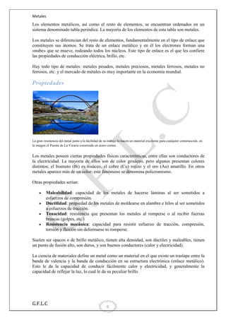 Metales

Los elementos metálicos, así como el resto de elementos, se encuentran ordenados en un
sistema denominado tabla periódica. La mayoría de los elementos de esta tabla son metales.
Los metales se diferencian del resto de elementos, fundamentalmente en el tipo de enlace que
constituyen sus átomos. Se trata de un enlace metálico y en él los electrones forman una
«nube» que se mueve, rodeando todos los núcleos. Este tipo de enlace es el que les confiere
las propiedades de conducción eléctrica, brillo, etc.
Hay todo tipo de metales: metales pesados, metales preciosos, metales ferrosos, metales no
ferrosos, etc. y el mercado de metales es muy importante en la economía mundial.

Propiedades

La gran resistencia del metal junto a la facilidad de su trabajo lo hacen un material excelente para cualquier construcción, en
la imagen el Puente de La Vicaria construido en acero corten.

Los metales poseen ciertas propiedades físicas características, entre ellas son conductores de
la electricidad. La mayoría de ellos son de color grisáceo, pero algunos presentan colores
distintos; el bismuto (Bi) es rosáceo, el cobre (Cu) rojizo y el oro (Au) amarillo. En otros
metales aparece más de un color; este fenómeno se denomina policromismo.
Otras propiedades serían:
Maleabilidad: capacidad de los metales de hacerse láminas al ser sometidos a
esfuerzos de compresión.
Ductilidad: propiedad de los metales de moldearse en alambre e hilos al ser sometidos
a esfuerzos de tracción.
Tenacidad: resistencia que presentan los metales al romperse o al recibir fuerzas
bruscas (golpes, etc.)
Resistencia mecánica: capacidad para resistir esfuerzo de tracción, compresión,
torsión y flexión sin deformarse ni romperse.
Suelen ser opacos o de brillo metálico, tienen alta densidad, son dúctiles y maleables, tienen
un punto de fusión alto, son duros, y son buenos conductores (calor y electricidad).
La ciencia de materiales define un metal como un material en el que existe un traslape entre la
banda de valencia y la banda de conducción en su estructura electrónica (enlace metálico).
Esto le da la capacidad de conducir fácilmente calor y electricidad, y generalmente la
capacidad de reflejar la luz, lo cual le da su peculiar brillo.

G.F.L.C

6

 