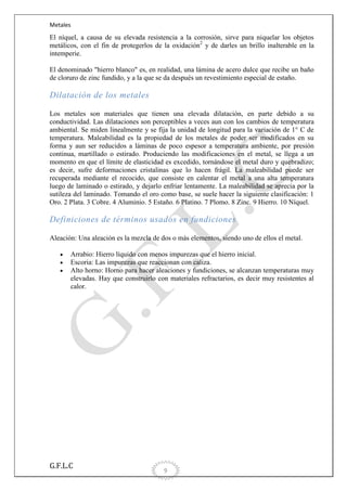 Metales

El níquel, a causa de su elevada resistencia a la corrosión, sirve para niquelar los objetos
metálicos, con el fin de protegerlos de la oxidación2 y de darles un brillo inalterable en la
intemperie.
El denominado "hierro blanco" es, en realidad, una lámina de acero dulce que recibe un baño
de cloruro de zinc fundido, y a la que se da después un revestimiento especial de estaño.

Dilatación de los metales
Los metales son materiales que tienen una elevada dilatación, en parte debido a su
conductividad. Las dilataciones son perceptibles a veces aun con los cambios de temperatura
ambiental. Se miden linealmente y se fija la unidad de longitud para la variación de 1° C de
temperatura. Maleabilidad es la propiedad de los metales de poder ser modificados en su
forma y aun ser reducidos a láminas de poco espesor a temperatura ambiente, por presión
continua, martillado o estirado. Produciendo las modificaciones en el metal, se llega a un
momento en que el límite de elasticidad es excedido, tornándose el metal duro y quebradizo;
es decir, sufre deformaciones cristalinas que lo hacen frágil. La maleabilidad puede ser
recuperada mediante el recocido, que consiste en calentar el metal a una alta temperatura
luego de laminado o estirado, y dejarlo enfriar lentamente. La maleabilidad se aprecia por la
sutileza del laminado. Tomando el oro como base, se suele hacer la siguiente clasificación: 1
Oro. 2 Plata. 3 Cobre. 4 Aluminio. 5 Estaño. 6 Platino. 7 Plomo. 8 Zinc. 9 Hierro. 10 Níquel.

Definiciones de términos usados en fundiciones
Aleación: Una aleación es la mezcla de dos o más elementos, siendo uno de ellos el metal.
Arrabio: Hierro líquido con menos impurezas que el hierro inicial.
Escoria: Las impurezas que reaccionan con caliza.
Alto horno: Horno para hacer aleaciones y fundiciones, se alcanzan temperaturas muy
elevadas. Hay que construirlo con materiales refractarios, es decir muy resistentes al
calor.

G.F.L.C

9

 