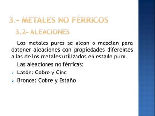 Los metales puros se alean o mezclan para
obtener aleaciones con propiedades diferentes
a las de los metales utilizados en estado puro.
Las aleaciones no férricas:
 Latón: Cobre y Cinc
 Bronce: Cobre y Estaño

 