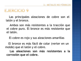 Las principales aleaciones de cobre son el
latón y el bronce.

Ambos son más resistentes a la tracción que
el cobre puro. El bronce es más resistente que
el latón.
El cobre es rojo y sus aleaciones amarillas
El bronce es más fácil de colar (verter en un
molde) que el latón y el cobre.
Las aleaciones son más resistentes a la
corrosión que el cobre.

 