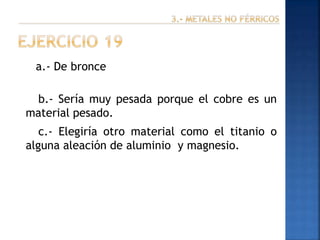 a.- De bronce

b.- Sería muy pesada porque el cobre es un
material pesado.
c.- Elegiría otro material como el titanio o
alguna aleación de aluminio y magnesio.

 