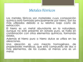 Metales Férricos 
Los metales férricos son materiales cuya composición 
química está formada principalmente por hierro. Son los 
más utilizados debido a su relativo bajo costo de 
extracción. 
El hierro es un metal abundante en la naturaleza, 
aunque no esté presente en estado puro, se halla en 
combinación con otros elementos químicos, formando 
óxidos. 
Además el hierro puro o hierro dulce se utiliza en las 
aleaciones. 
Una aleación es una mezcla homogénea, de 
propiedades metálicas, que está compuesta de dos o 
más elementos, de los cuales, al menos uno es un 
metal. 
 