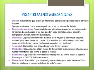 PROPIEDADES MECÁNICAS 
 Dureza: Resistencia que ofrece un material a ser rayado o penetrado por otro (los 
metales 
Son generalmente duros y no se perforan ni se cortan con facilidad) 
 Resistencia mecánica: Capacidad de un material para soportar un esfuerzo sin 
romperse. Los esfuerzos a los que pueden estar sometidos son: tracción, 
compresión, flexión, torsión y cizalladura. 
 Ductilidad: Capacidad que tienen material a ser rayado o penetrado algunos 
metales para extenderse en por otro (los metales son hilos (cobre, plata, oro). 
generalmente duros y no se perforan ni se cortan con facilidad) 
 Tenacidad: Capacidad que tienen la mayoría de los metales 
 Plasticidad: Capacidad de algún metal de deformarse cuando sobre él actúa una 
fuerza y mantener esa forma al cesar la fuerza. 
 Elasticidad: Capacidad de los metales de recuperar su forma inicial al cesar la 
fuerza que lo DUCTILIDAD deformaba. 
 Maleabilidad: Capacidad que tienen algunos metales para extenderse en finas 
láminas sin llegar a romperse (aluminio, estaño, oro). 
 