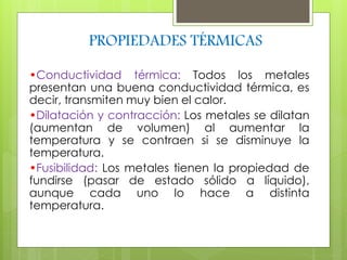 PROPIEDADES TÉRMICAS 
•Conductividad térmica: Todos los metales 
presentan una buena conductividad térmica, es 
decir, transmiten muy bien el calor. 
•Dilatación y contracción: Los metales se dilatan 
(aumentan de volumen) al aumentar la 
temperatura y se contraen si se disminuye la 
temperatura. 
•Fusibilidad: Los metales tienen la propiedad de 
fundirse (pasar de estado sólido a líquido), 
aunque cada uno lo hace a distinta 
temperatura. 
 