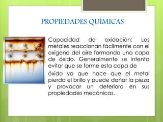 PROPIEDADES QUÍMICAS 
Capacidad de oxidación: Los 
metales reaccionan fácilmente con el 
oxígeno del aire formando una capa 
de óxido. Generalmente se intenta 
evitar que se forme esta capa de 
óxido ya que hace que el metal 
pierda el brillo y puede dañar la pieza 
y provocar un deterioro en sus 
propiedades mecánicas. 
 