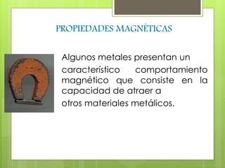 PROPIEDADES MAGNÉTICAS 
Algunos metales presentan un 
característico comportamiento 
magnético que consiste en la 
capacidad de atraer a 
otros materiales metálicos. 
 