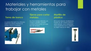 Materiales y herramientas para
trabajar con metales
Torno de banco
La prensa fija será muy útil para
sujetar las piezas mientras se
cortan, liman o modulan.
.
Tijeras para cortar
metales
Muchos metales blandos, en
chapa o perfiles, pueden
cortarse fácilmente con este
tipo de tenazas.
Martillo de
plástico
Sirve para reparar abolladuras.
Puede ser de cabeza plana o
redondeada, para adaptarse
a las superficies de los objetos y
no dejar marcas en ellos.
 