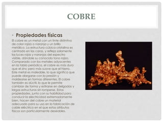 COBRE
• Propiedades físicas
El cobre es un metal con un tinte distintivo
de color rojizo o naranja y un brillo
metálico. La estructura cúbica cristalina es
centrada en las caras, y refleja solamente
las luces rojas y naranjas del espectro
visible, dándole su conocido tono rojizo.
Comparado con los metales adyacentes
en la tabla periódica, el cobre es más duro
que el zinc pero más suave que el hierro.
Este metal es maleable, lo que significa que
puede alargarse con la presión y
moldearse en formas diferentes. El cobre
también es dúctil, lo que le permite
cambiar de forma y estirarse en delgadas y
largas estructuras sin romperse. Estas
propiedades, junto con su habilidad para
conducir la electricidad extremadamente
bien, hacen del cobre un material
adecuado para su uso en la fabricación de
cable eléctrico en el que estos atributos
físicos son particularmente deseables.
 