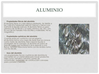 ALUMINIO
• Propiedades físicas del aluminio
El aluminio tiene un color blanco plateado. Se derrite a
los 1.220,576 Fahrenheit (660,32 Celcius) y hierve a los
4.472,33 (2.466,85 Celcius). El aluminio tiene un peso
atómico de 26,98154 y un radio atómico de 143,1 pm.
Es uno de los metales más dúctiles y maleables. No es
magnético.
• Propiedades químicas del aluminio
Cuando entra en contacto con el oxígeno,
el aluminio forma una capa de óxido que se conoce
como óxido de aluminio. Esta capa lo ayuda a
protegerlo de la corrosión. El aluminio en polvo se
prende fuego con facilidad si se lo expone a una
llama. También reacciona tanto con los ácidos como
con los álcalis.
• Usos del aluminio
Las propiedades físicas y químicas del aluminio lo
convierten en un metal ideal para hacer productos
tales como utensilios culinarios, partes de
automóviles, materiales de construcción y envases
para comidas y bebidas
 