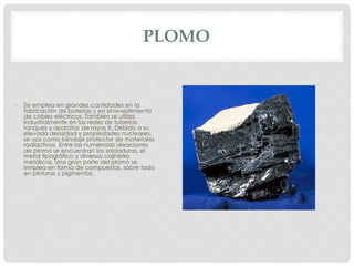 PLOMO
• Se emplea en grandes cantidades en la
fabricación de baterías y en el revestimiento
de cables eléctricos. También se utiliza
industrialmente en las redes de tuberías,
tanques y aparatos de rayos X. Debido a su
elevada densidad y propiedades nucleares,
se usa como blindaje protector de materiales
radiactivos. Entre las numerosas aleaciones
de plomo se encuentran las soldaduras, el
metal tipográfico y diversos cojinetes
metálicos. Una gran parte del plomo se
emplea en forma de compuestos, sobre todo
en pinturas y pigmentos.
 