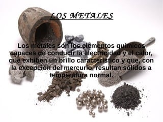 LOS METALES
Los metales son los elementos químicos
capaces de conducir la electricidad y el calor,
que exhiben un brillo característico y que, con
la excepción del mercurio, resultan sólidos a
temperatura normal.
 