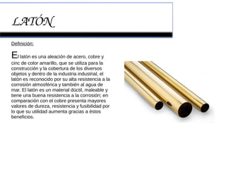 LATÓN
Definición:
El latón es una aleación de acero, cobre y
cinc de color amarillo, que se utiliza para la
construcción y la cobertura de los diversos
objetos y dentro de la industria industrial, el
latón es reconocido por su alta resistencia a la
corrosión atmosférica y también al agua de
mar. El latón es un material dúctil, maleable y
tiene una buena resistencia a la corrosión; en
comparación con el cobre presenta mayores
valores de dureza, resistencia y fusibilidad por
lo que su utilidad aumenta gracias a éstos
beneficios.
 