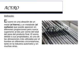 ACERO
Definición:
El acero es una aleación de un
metal (el hierro) y un metaloide (el
carbono) que puede aparecer en
diferentes proporciones pero nunca
superiores al dos por ciento del total
del peso del producto final. El acero,
debido a sus propiedades, es una de
las alineaciones más utilizadas por el
hombre en diferentes circunstancias,
tanto en la industria automotriz y en
muchas otras.
 