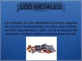 LOS METALESDefinición del metal
Los metales son los elementos químicos capaces
de conducir la electricidad y el calor, que exhiben
un brillo característico y que, con la excepción del
mercurio, resultan sólidos a temperatura normal.
 