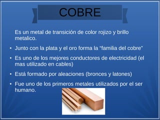 COBRE
Es un metal de transición de color rojizo y brillo
metalico.
● Junto con la plata y el oro forma la “familia del cobre”
● Es uno de los mejores conductores de electricidad (el
mas utilizado en cables)
● Está formado por aleaciones (bronces y latones)
● Fue uno de los primeros metales utilizados por el ser
humano.
 
