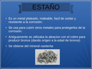ESTAÑO
● Es un metal plateado, maleable, facil de oxidar y
resistente a la corrosión.
● Se usa para cubrir otros metales para protegerlos de la
corrosión.
● Antiguamente se utilizaba la aleacion con el cobre para
producir bronce (dando orígen a la edad de bronce)
● Se obtiene del mineral casiterita
 
