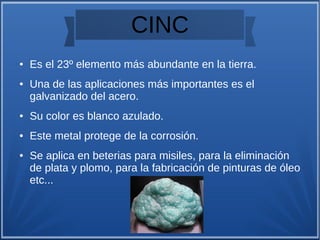 CINC
● Es el 23º elemento más abundante en la tierra.
● Una de las aplicaciones más importantes es el
galvanizado del acero.
● Su color es blanco azulado.
● Este metal protege de la corrosión.
● Se aplica en beterias para misiles, para la eliminación
de plata y plomo, para la fabricación de pinturas de óleo
etc...
 