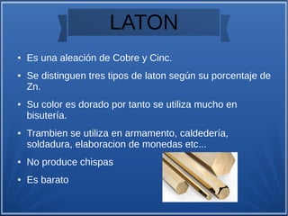 LATON
● Es una aleación de Cobre y Cinc.
● Se distinguen tres tipos de laton según su porcentaje de
Zn.
● Su color es dorado por tanto se utiliza mucho en
bisutería.
● Trambien se utiliza en armamento, caldedería,
soldadura, elaboracion de monedas etc...
● No produce chispas
● Es barato
 