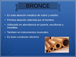 BRONCE
● Es toda aleación metalica de cobre y estaño.
● Primera aleación obtenida por el hombre.
● Utiliazado en abundancia en joyería, esculturas y
medallas.
● Tambien en instrumentos musicales.
● Es buen conductor electrico
 