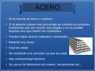 ACERO
● Es la mezcla de hierro y carbono
● Si la aleacion posee mas porcentaje de carbono se producen
fundiciones que son mucho mas fragiles y no es posible
forjarlas sino que deben ser modeladas
● Pueden haber aceros maleados y laminados
● Material muy tenaz
● Facil de soldar
● No resistente a la corrosión ya que se oxida
● Alta conductividad electrica
● Se usa en la fabricacion de imanes, herramientas etc...
 