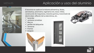 Aplicación y usos del aluminio
El aluminio es usado en la industria alimenticia, láctea,
aeronáutica, automotriz, ingeniería civil, naval, militar,
construcción de maquinaria, industria química, transmisión de
electricidad, reflexión de luz electrónica, etc.
 barandas
 ventanas corredizas
 Marcos
 perfiles de tabiquerías
 Ventanas
 Puertas
 bisagras
METALES
 