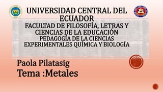 UNIVERSIDAD CENTRAL DEL
ECUADOR
FACULTAD DE FILOSOFÍA, LETRAS Y
CIENCIAS DE LA EDUCACIÓN
PEDAGOGÍA DE LA CIENCIAS
EXPERIMENTALES QUÍMICA Y BIOLOGÍA
Paola Pilatasig
Tema :Metales
 