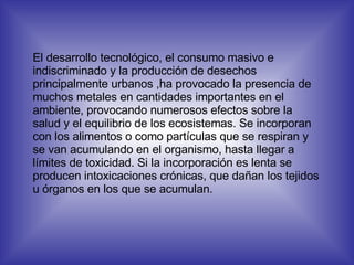 El desarrollo tecnológico, el consumo masivo e indiscriminado y la producción de desechos principalmente urbanos ,ha provocado la presencia de muchos metales en cantidades importantes en el ambiente, provocando numerosos efectos sobre la salud y el equilibrio de los ecosistemas. Se incorporan con los alimentos o como partículas que se respiran y se van acumulando en el organismo, hasta llegar a límites de toxicidad. Si la incorporación es lenta se producen intoxicaciones crónicas, que dañan los tejidos u órganos en los que se acumulan. 