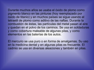 Durante muchos años se usaba el óxido de plomo como pigmento blanco en las pinturas (hoy reemplazado por óxido de titanio) y en muchos países se sigue usando el tetraetil de plomo como aditivo de las naftas. Durante la combustión de éstas, las partículas del metal pasan al aire y quedan en el polvo de los caminos. Se usa en soldaduras y como cobertura maleable de algunas pilas, y como elementos en las baterías de los autos. El mercurio se usa puro o en forma de amalgamas. Su uso en la medicina dental y en algunas pilas es frecuente. El cadmio se usa en diversas aleaciones y también en pilas. 