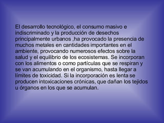 El desarrollo tecnológico, el consumo masivo e indiscriminado y la producción de desechos principalmente urbanos ,ha provocado la presencia de muchos metales en cantidades importantes en el ambiente, provocando numerosos efectos sobre la salud y el equilibrio de los ecosistemas. Se incorporan con los alimentos o como partículas que se respiran y se van acumulando en el organismo, hasta llegar a límites de toxicidad. Si la incorporación es lenta se producen intoxicaciones crónicas, que dañan los tejidos u órganos en los que se acumulan. 