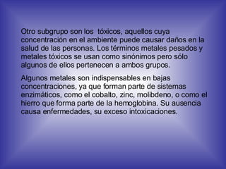 Otro subgrupo son los  tóxicos, aquellos cuya concentración en el ambiente puede causar daños en la salud de las personas. Los términos metales pesados y metales tóxicos se usan como sinónimos pero sólo algunos de ellos pertenecen a ambos grupos. Algunos metales son indispensables en bajas concentraciones, ya que forman parte de sistemas enzimáticos, como el cobalto, zinc, molibdeno, o como el hierro que forma parte de la hemoglobina. Su ausencia causa enfermedades, su exceso intoxicaciones. 