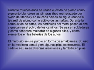 Durante muchos años se usaba el óxido de plomo como pigmento blanco en las pinturas (hoy reemplazado por óxido de titanio) y en muchos países se sigue usando el tetraetil de plomo como aditivo de las naftas. Durante la combustión de éstas, las partículas del metal pasan al aire y quedan en el polvo de los caminos. Se usa en soldaduras y como cobertura maleable de algunas pilas, y como elementos en las baterías de los autos. El mercurio se usa puro o en forma de amalgamas. Su uso en la medicina dental y en algunas pilas es frecuente. El cadmio se usa en diversas aleaciones y también en pilas. 