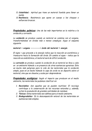 11. Colabilidad.- Aptitud que tiene un material fundido para llenar un
       molde.
   12. Resiliencia.- Resistencia que opone un cuerpo a los choques o
       esfuerzos bruscos.




Propiedades químicas: Una de las más importantes es la relativa a la
oxidación y corrosión.

La oxidación se produce cuando un material se combina con el oxigeno,
transformándose en óxidos más o menos complejos. Sigue el esquema
siguiente

material + oxigeno --------› óxido del material ∓ energía

El signo + que precede a la energía indica que la reacción es exotérmica y
transcurre hacia la formación del óxido. En cambio el signo − indica que la
reacción es endotérmica, el material será de difícil oxidación.

La corrosión se produce cuando la oxidación de un material se lleva a cabo
en un ambiente húmedo o en presencia de otras sustancias agresivas. Esta
es mucho más peligrosa para la vida de los materiales que la oxidación
simple, pues en un medio húmedo la capa de oxido no se deposita sobre el
material, sino que se disuelve y acaba por desprenderse.

Propiedades ecológicas: Según el impacto que producen en el medio
ambiente, los materiales los podemos clasificar en:

   1. Reciclables: Son aquellos que se pueden reutilizar. El reciclaje
      contribuye a la conservación de los recursos naturales y, además,
      evitan la acumulación de grandes cantidades de residuos.
   2. Tóxicos: Estos materiales son dañinos para el medio ambiente.
   3. Biodegradables: Es la descomposición natural de los materiales en
      sustancias más simples.
 
