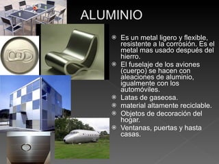 Es un metal ligero y flexible,  resistente a la corrosión. Es el metal mas usado después del hierro.  El fuselaje de los aviones (cuerpo) se hacen con aleaciones de aluminio, igualmente con los automóviles. Latas de gaseosa. material altamente reciclable. Objetos de decoración del hogar. Ventanas, puertas y hasta casas. 