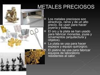 Los metales preciosos son atractivos, raros y de un alto precio. Se usan para hacer joyería y trofeos. El oro y la plata se han usado para fabricar monedas, joyas y ornamentos (arquitectura y objetos). La plata se usa para hacer espejos y equipo quirúrgico. El platino se usa para fabricar equipos de laboratorio resistentes al calor. 