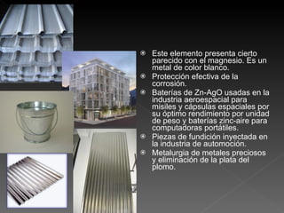 Este elemento presenta cierto parecido con el magnesio. Es un metal de color blanco. Protección efectiva de la corrosión. Baterías de Zn-AgO usadas en la industria aeroespacial para misiles y cápsulas espaciales por su óptimo rendimiento por unidad de peso y baterías zinc-aire para computadoras portátiles. Piezas de fundición inyectada en la industria de automoción. Metalurgia de metales preciosos y eliminación de la plata del plomo. 