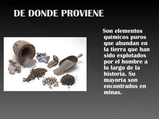 Son elementos químicos puros que abundan en la tierra que han sido explotados por el hombre a lo largo de la historia. Su mayoría son encontrados en minas. 