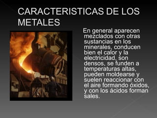 En general aparecen mezclados con otras sustancias en los minerales, conducen bien el calor y la electricidad, son densos, se funden a temperaturas altas, pueden moldearse y suelen reaccionar con el aire formando óxidos, y con los ácidos forman sales. 